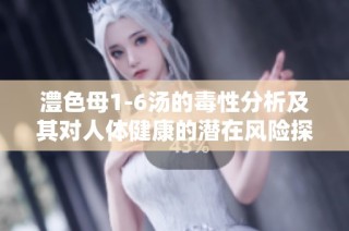 澧色母1-6汤的毒性分析及其对人体健康的潜在风险探讨