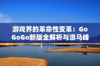 游戏界的革命性变革：GoGoGo新版全解析与浪马峰精彩对决