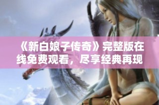 《新白娘子传奇》完整版在线免费观看，尽享经典再现魅力故事