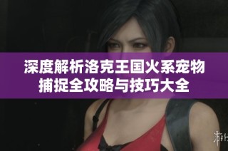 深度解析洛克王国火系宠物捕捉全攻略与技巧大全