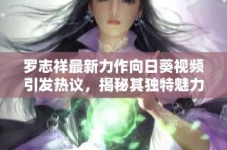 罗志祥最新力作向日葵视频引发热议，揭秘其独特魅力与影响力