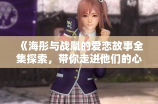 《海彤与战胤的爱恋故事全集探索，带你走进他们的心灵深处》