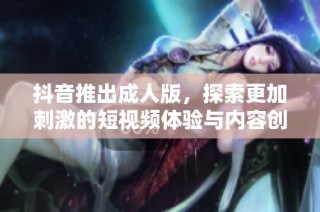 抖音推出成人版，探索更加刺激的短视频体验与内容创新