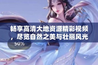 畅享高清大地资源精彩视频，尽览自然之美与壮丽风光！