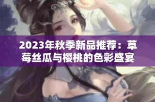 2023年秋季新品推荐：草莓丝瓜与樱桃的色彩盛宴