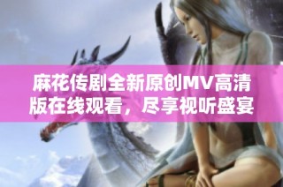 麻花传剧全新原创MV高清版在线观看，尽享视听盛宴，感受剧中魅力