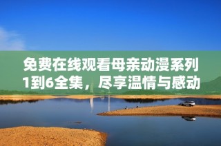 免费在线观看母亲动漫系列1到6全集，尽享温情与感动的故事