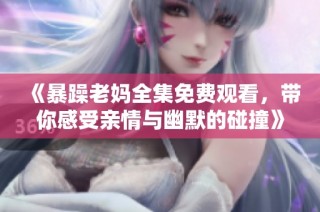 《暴躁老妈全集免费观看，带你感受亲情与幽默的碰撞》