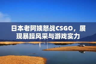 日本老阿姨怒战CSGO，展现暴躁风采与游戏实力