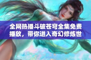 全网热播斗破苍穹全集免费播放，带你进入奇幻修炼世界