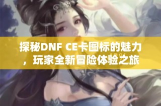 探秘DNF CE卡图标的魅力，玩家全新冒险体验之旅