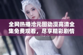 全网热播沧元图动漫高清全集免费观看，尽享精彩剧情与视觉盛宴