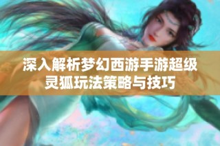 深入解析梦幻西游手游超级灵狐玩法策略与技巧