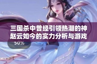 三国杀中曾经引领热潮的神赵云如今的实力分析与游戏影响力探讨