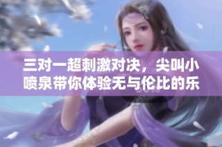 三对一超刺激对决，尖叫小喷泉带你体验无与伦比的乐趣