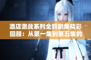 酒店激战系列全新剧集精彩回顾：从第一集到第五集的精彩对决