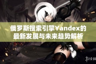 俄罗斯搜索引擎Yandex的最新发展与未来趋势解析