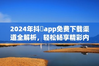 2024年抖抈app免费下载渠道全解析，轻松畅享精彩内容不再难