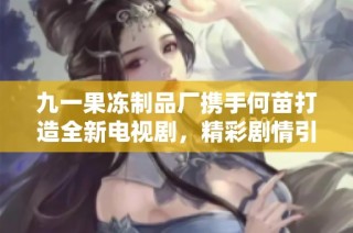 九一果冻制品厂携手何苗打造全新电视剧，精彩剧情引人期待