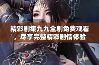 精彩剧集九九全剧免费观看，尽享完整精彩剧情体验