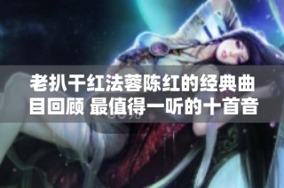 老扒干红法蓉陈红的经典曲目回顾 最值得一听的十首音乐作品