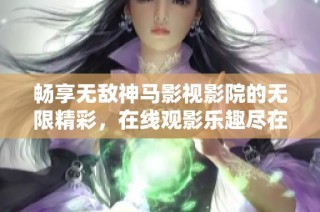 畅享无敌神马影视影院的无限精彩，在线观影乐趣尽在掌握