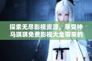 探索无尽影视资源，享受神马琪琪免费影视大全带来的精彩体验