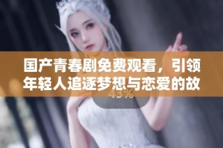 国产青春剧免费观看，引领年轻人追逐梦想与恋爱的故事