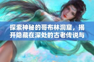 探索神秘的哥布林洞窟，揭开隐藏在深处的古老传说与秘密