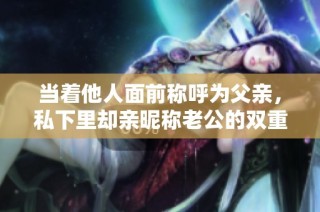 当着他人面前称呼为父亲，私下里却亲昵称老公的双重角色揭秘