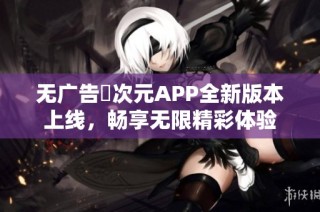 无广告囧次元APP全新版本上线，畅享无限精彩体验