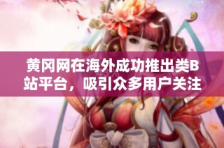 黄冈网在海外成功推出类B站平台，吸引众多用户关注和参与