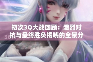 初次3Q大战回顾：激烈对抗与最终胜负揭晓的全景分析