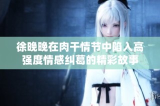 徐晚晚在肉干情节中陷入高强度情感纠葛的精彩故事