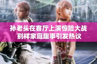 孙老头在客厅上演惊险大战 别样家庭趣事引发热议