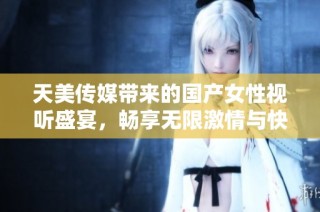 天美传媒带来的国产女性视听盛宴，畅享无限激情与快乐