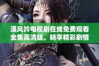 漠风吟电视剧在线免费观看全集高清版，畅享精彩剧情与角色互动