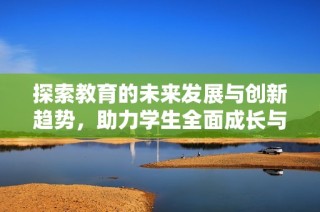 探索教育的未来发展与创新趋势，助力学生全面成长与学习提升