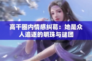 高干圈内情感纠葛：她是众人追逐的明珠与谜团