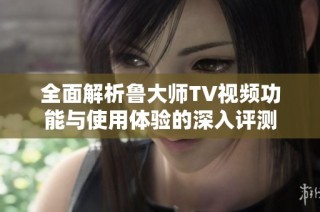 全面解析鲁大师TV视频功能与使用体验的深入评测
