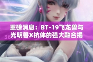 重磅消息：BT-19飞龙兽与光明兽X抗体的强大融合揭秘