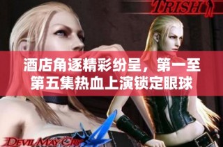 酒店角逐精彩纷呈，第一至第五集热血上演锁定眼球
