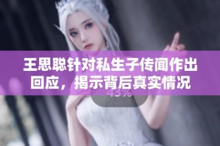 王思聪针对私生子传闻作出回应，揭示背后真实情况