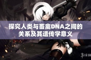 探究人类与畜禽DNA之间的关系及其遗传学意义