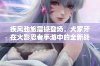 疾风劲旅震撼登场，犬冢牙在火影忍者手游中的全新战斗体验