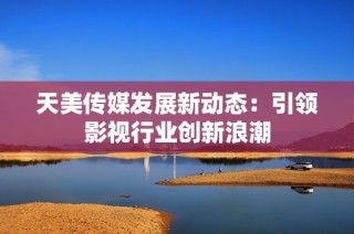 天美传媒发展新动态：引领影视行业创新浪潮