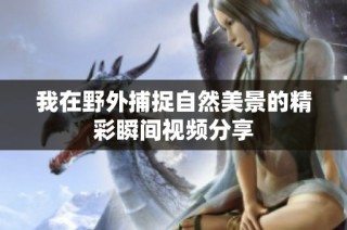 我在野外捕捉自然美景的精彩瞬间视频分享
