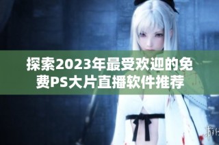 探索2023年最受欢迎的免费PS大片直播软件推荐