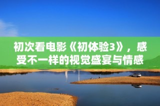 初次看电影《初体验3》，感受不一样的视觉盛宴与情感共鸣