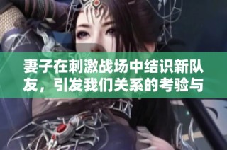 妻子在刺激战场中结识新队友，引发我们关系的考验与变化
